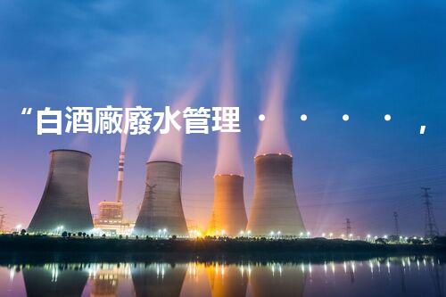 “白酒廠廢水管理，綠色創(chuàng)新，助力環(huán)保新篇章”